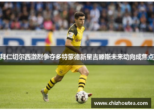 拜仁切尔西激烈争夺多特蒙德新星吉滕斯未来动向成焦点