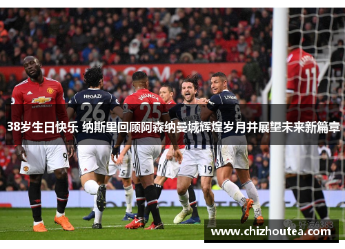 38岁生日快乐 纳斯里回顾阿森纳曼城辉煌岁月并展望未来新篇章