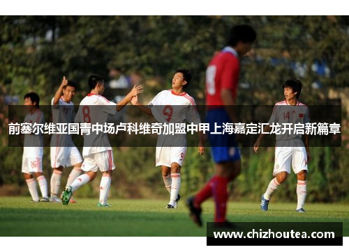 前塞尔维亚国青中场卢科维奇加盟中甲上海嘉定汇龙开启新篇章
